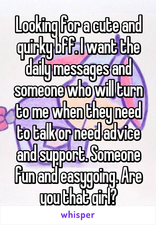 Looking for a cute and quirky bff. I want the daily messages and someone who will turn to me when they need to talk or need advice and support. Someone fun and easygoing. Are you that girl?