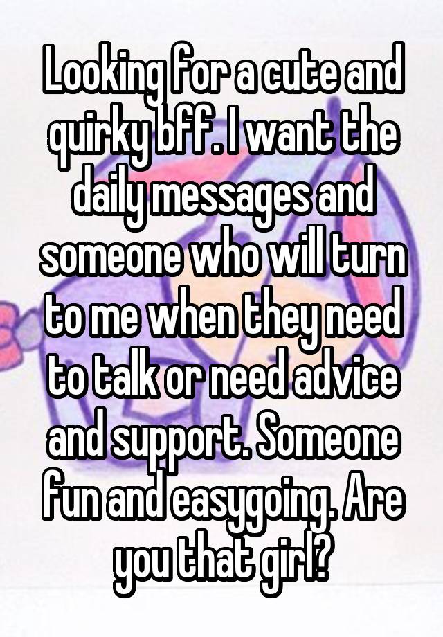 Looking for a cute and quirky bff. I want the daily messages and someone who will turn to me when they need to talk or need advice and support. Someone fun and easygoing. Are you that girl?