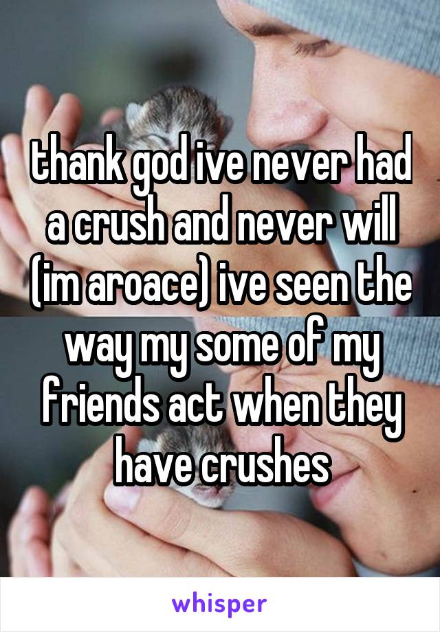 thank god ive never had a crush and never will (im aroace) ive seen the way my some of my friends act when they have crushes