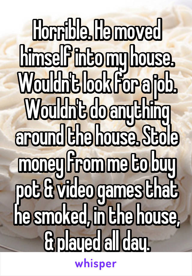 Horrible. He moved himself into my house. Wouldn't look for a job. Wouldn't do anything around the house. Stole money from me to buy pot & video games that he smoked, in the house, & played all day.