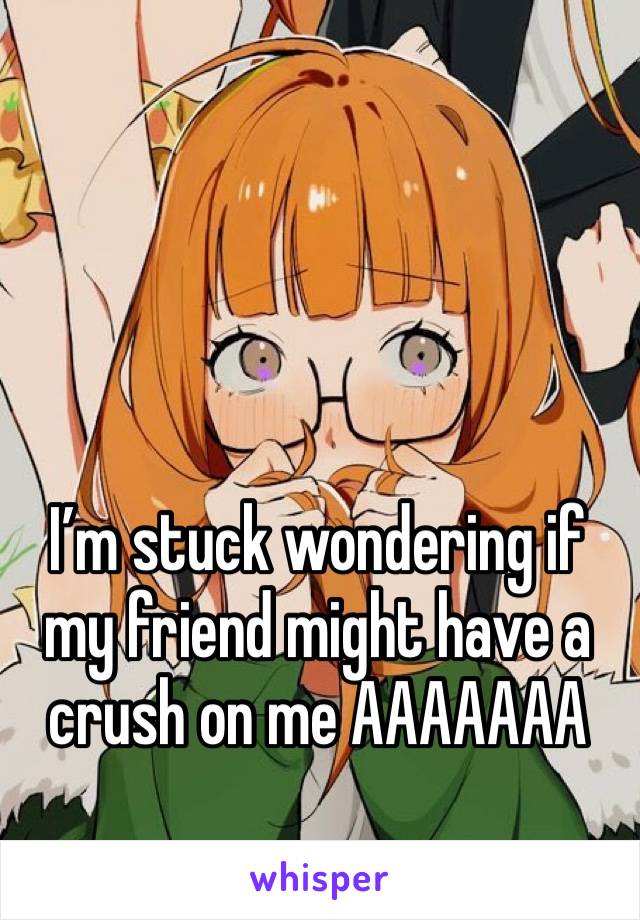 I’m stuck wondering if my friend might have a crush on me AAAAAAA