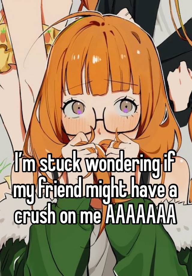 I’m stuck wondering if my friend might have a crush on me AAAAAAA