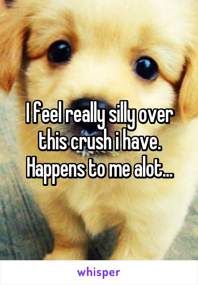 I feel really silly over this crush i have. Happens to me alot...