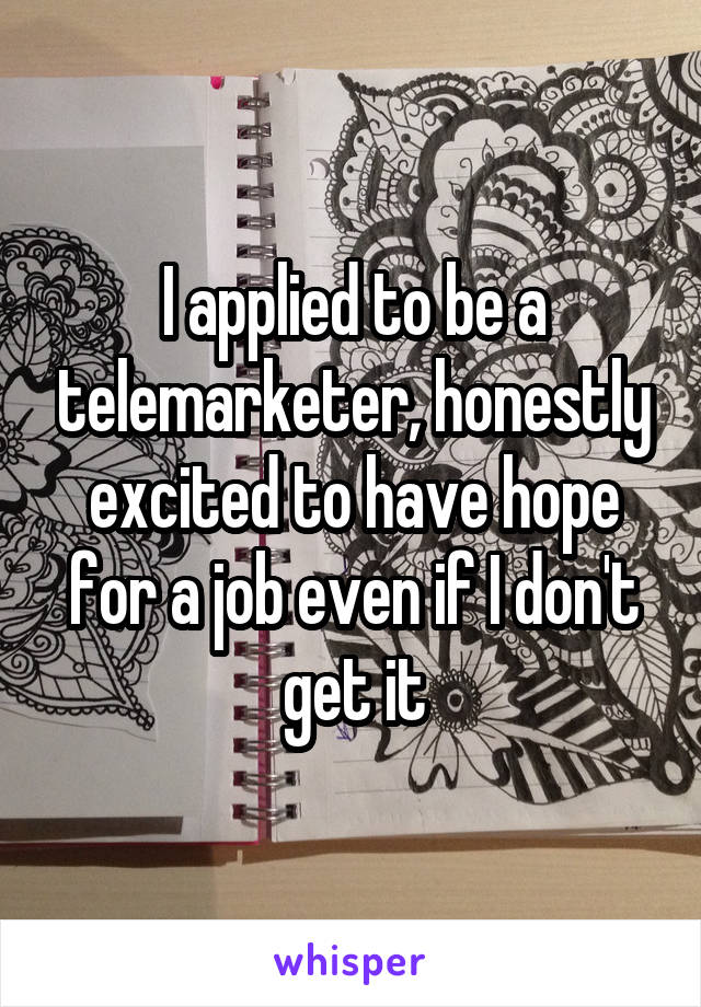 I applied to be a telemarketer, honestly excited to have hope for a job even if I don't get it