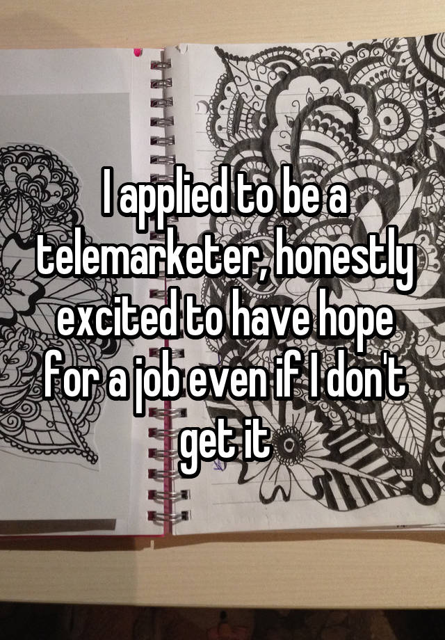 I applied to be a telemarketer, honestly excited to have hope for a job even if I don't get it