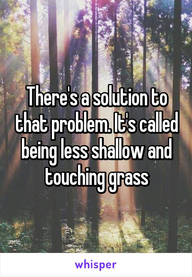 There's a solution to that problem. It's called being less shallow and touching grass