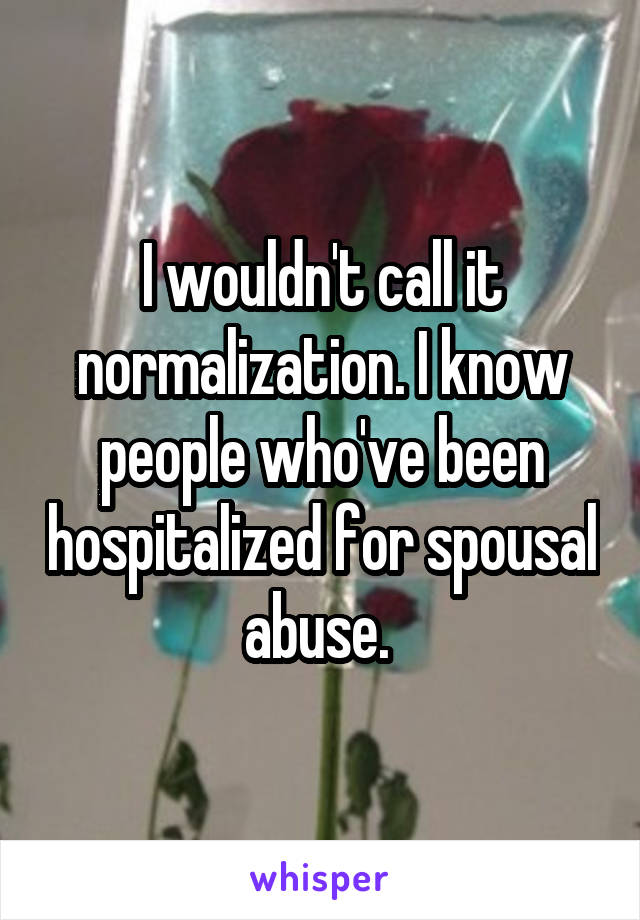 I wouldn't call it normalization. I know people who've been hospitalized for spousal abuse. 