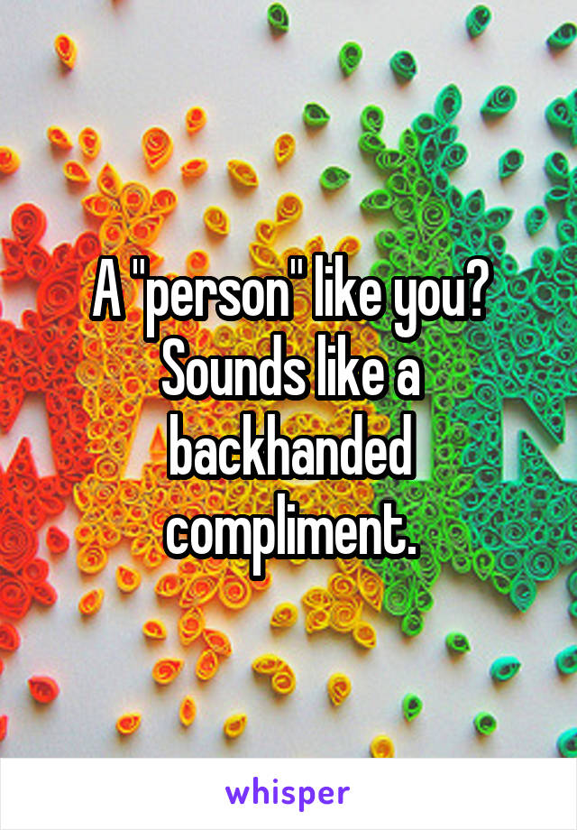 A "person" like you? Sounds like a backhanded compliment.