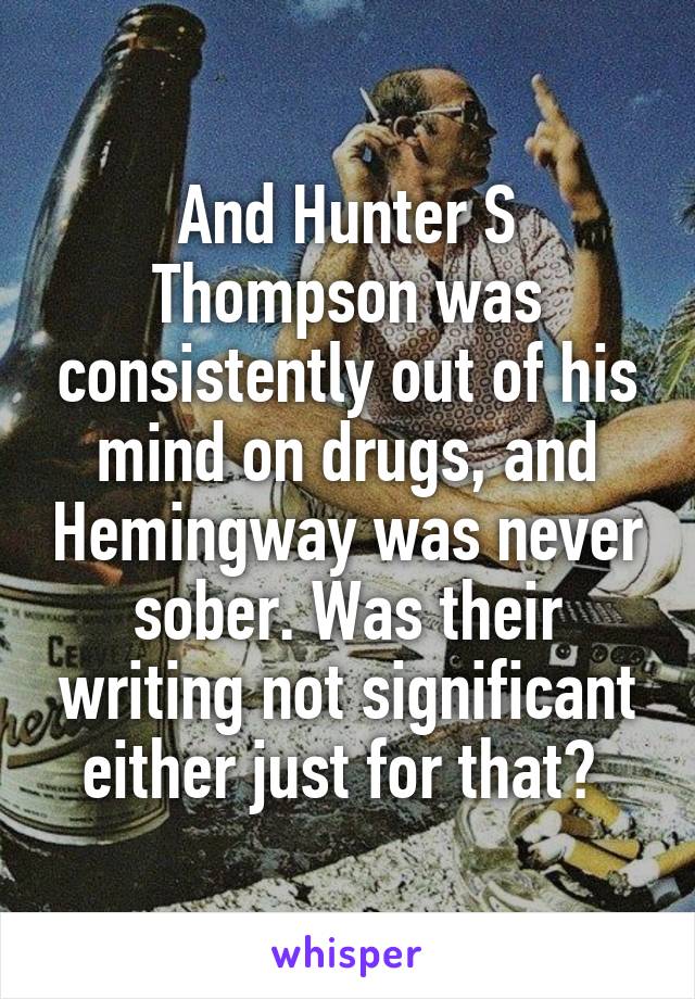 And Hunter S Thompson was consistently out of his mind on drugs, and Hemingway was never sober. Was their writing not significant either just for that? 