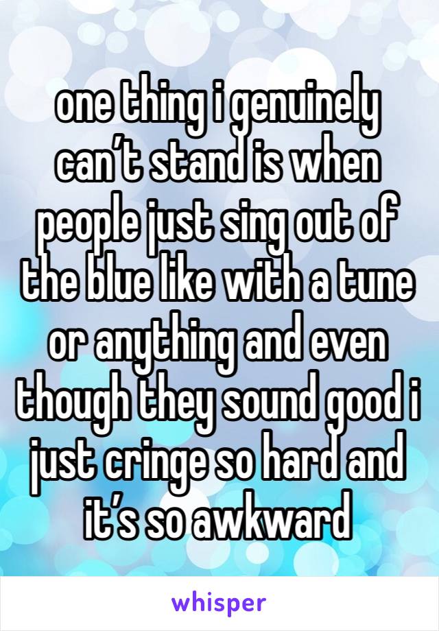 one thing i genuinely can’t stand is when people just sing out of the blue like with a tune or anything and even though they sound good i just cringe so hard and it’s so awkward 