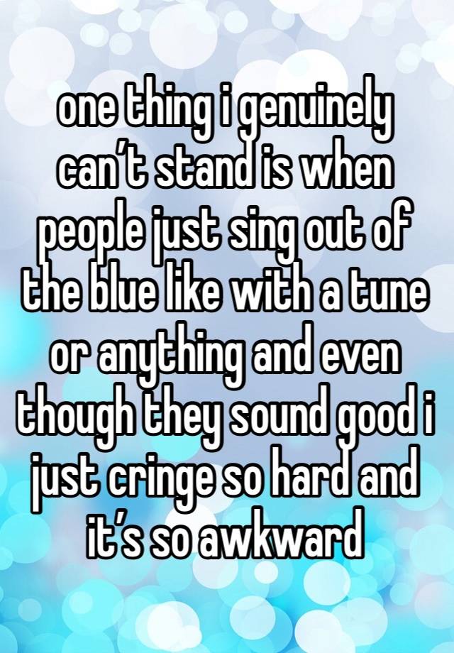 one thing i genuinely can’t stand is when people just sing out of the blue like with a tune or anything and even though they sound good i just cringe so hard and it’s so awkward 