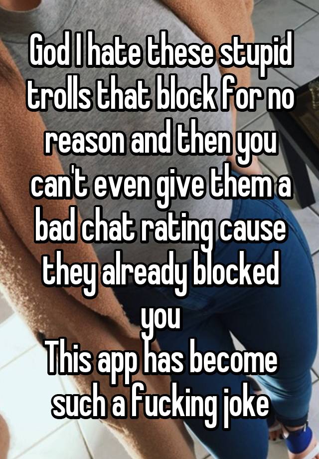 God I hate these stupid trolls that block for no reason and then you can't even give them a bad chat rating cause they already blocked you
This app has become such a fucking joke