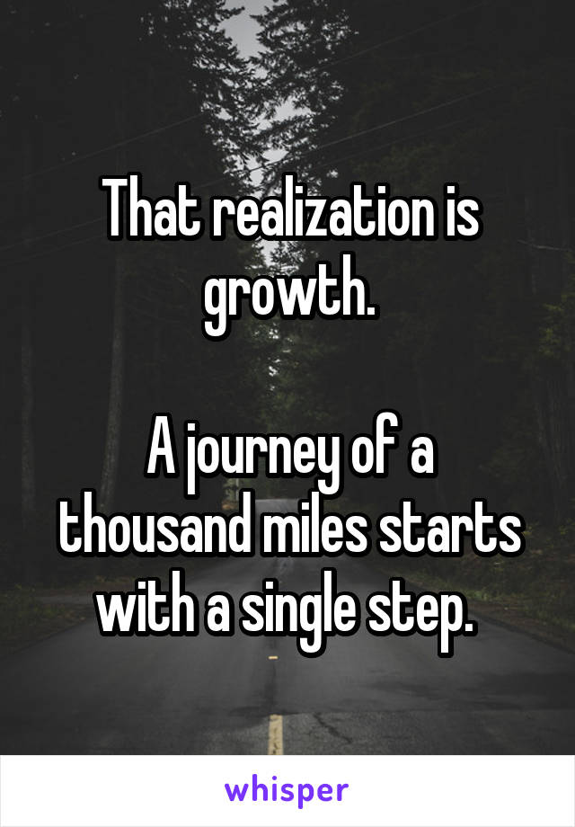  That realization is growth.

A journey of a thousand miles starts with a single step. 