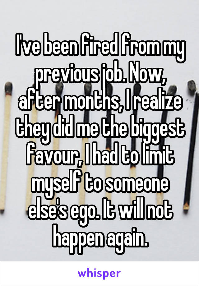 I've been fired from my previous job. Now, after months, I realize they did me the biggest favour, I had to limit myself to someone else's ego. It will not happen again.