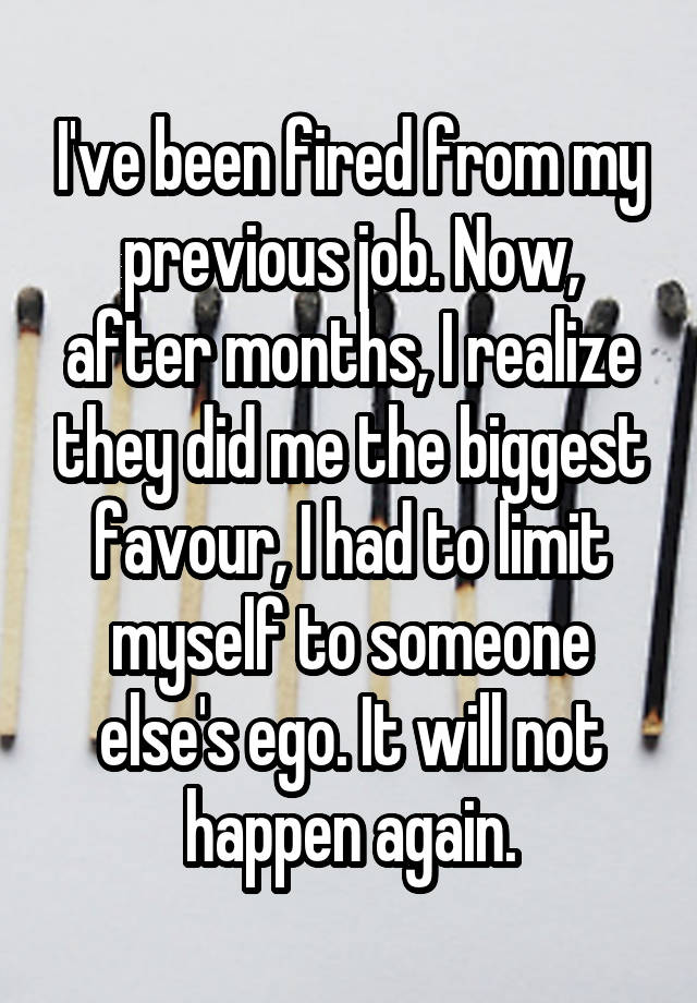 I've been fired from my previous job. Now, after months, I realize they did me the biggest favour, I had to limit myself to someone else's ego. It will not happen again.