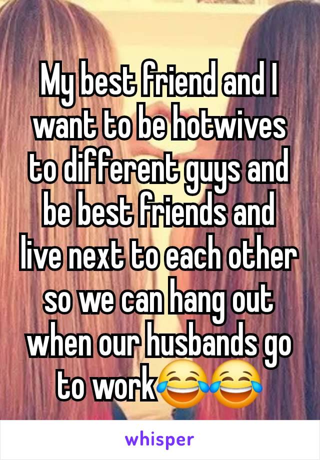 My best friend and I want to be hotwives to different guys and be best friends and live next to each other so we can hang out when our husbands go to work😂😂