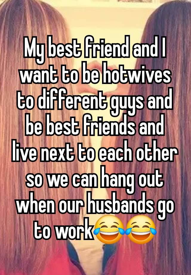 My best friend and I want to be hotwives to different guys and be best friends and live next to each other so we can hang out when our husbands go to work😂😂