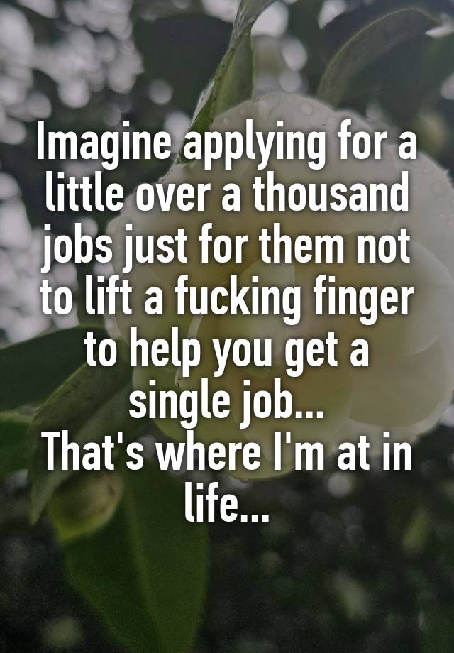 Imagine applying for a little over a thousand jobs just for them not to lift a fucking finger to help you get a single job...
That's where I'm at in life...