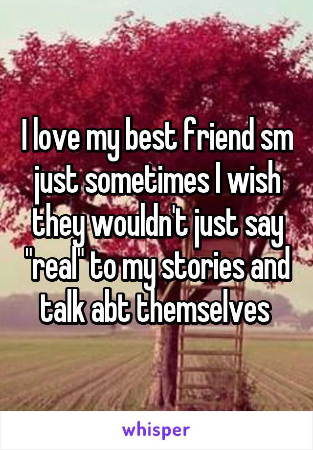 I love my best friend sm just sometimes I wish they wouldn't just say "real" to my stories and talk abt themselves 