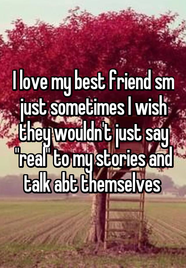 I love my best friend sm just sometimes I wish they wouldn't just say "real" to my stories and talk abt themselves 