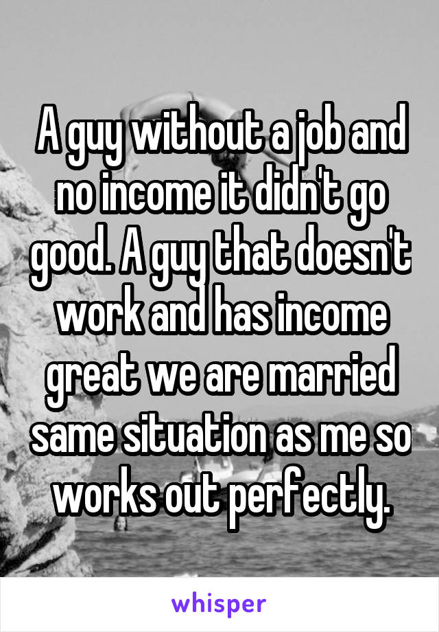 A guy without a job and no income it didn't go good. A guy that doesn't work and has income great we are married same situation as me so works out perfectly.