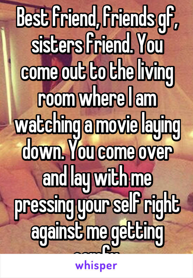 Best friend, friends gf, sisters friend. You come out to the living room where I am watching a movie laying down. You come over and lay with me pressing your self right against me getting comfy.