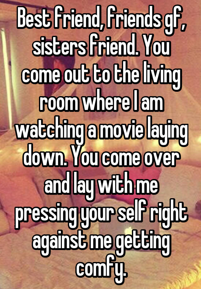 Best friend, friends gf, sisters friend. You come out to the living room where I am watching a movie laying down. You come over and lay with me pressing your self right against me getting comfy.