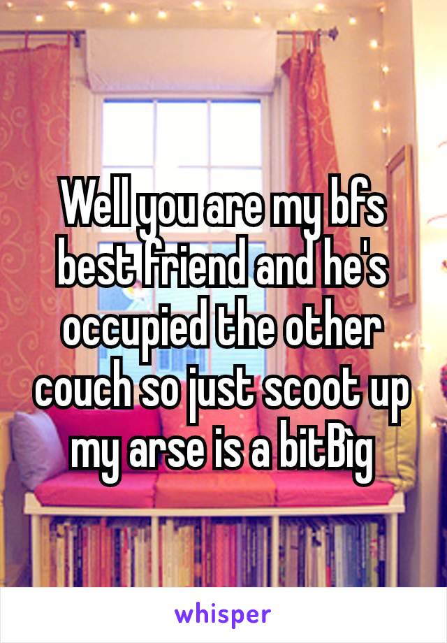 Well you are my bfs best friend and he's occupied the other couch so just scoot up my arse is a bitBìg