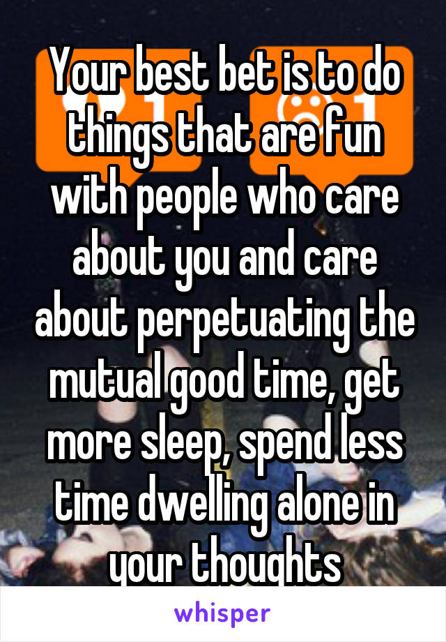 Your best bet is to do things that are fun with people who care about you and care about perpetuating the mutual good time, get more sleep, spend less time dwelling alone in your thoughts