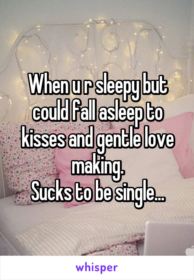 When u r sleepy but could fall asleep to kisses and gentle love making.
Sucks to be single...