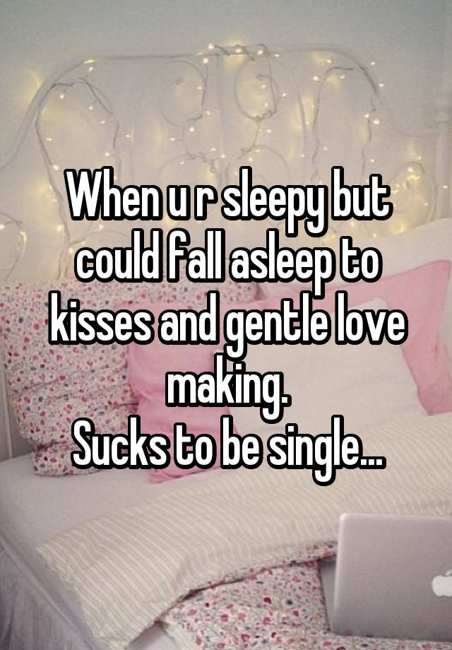 When u r sleepy but could fall asleep to kisses and gentle love making.
Sucks to be single...