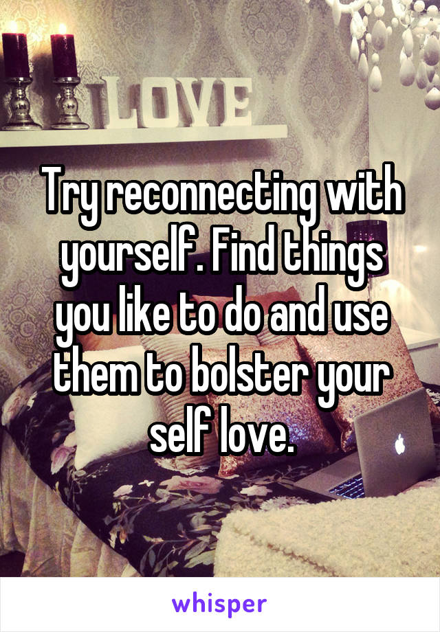 Try reconnecting with yourself. Find things you like to do and use them to bolster your self love.