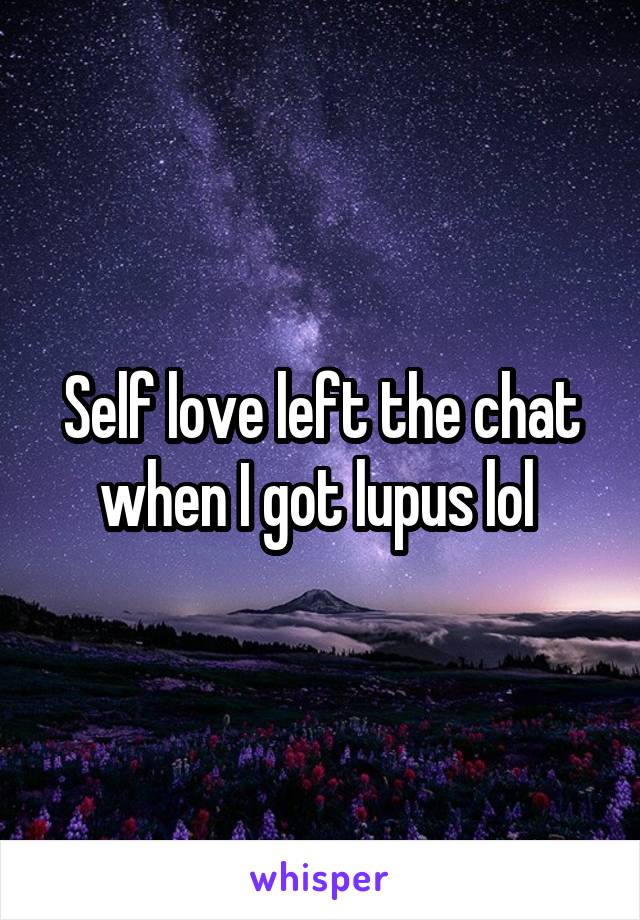 Self love left the chat when I got lupus lol 