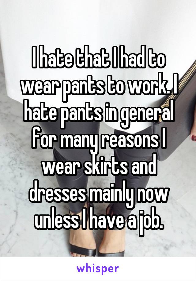 I hate that I had to wear pants to work. I hate pants in general for many reasons I wear skirts and dresses mainly now unless I have a job.