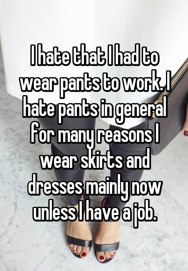 I hate that I had to wear pants to work. I hate pants in general for many reasons I wear skirts and dresses mainly now unless I have a job.