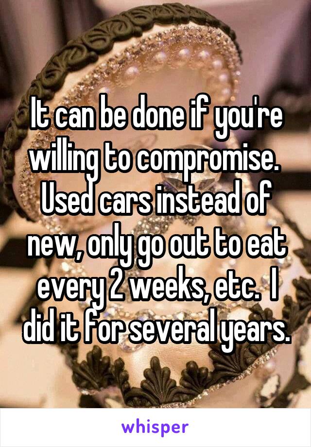 It can be done if you're willing to compromise.  Used cars instead of new, only go out to eat every 2 weeks, etc.  I did it for several years.