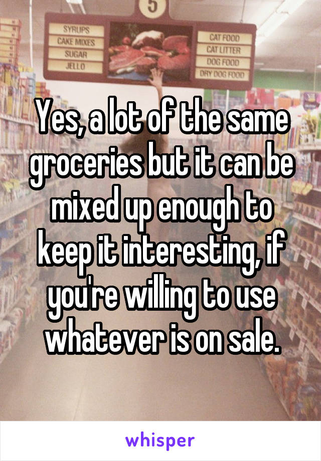 Yes, a lot of the same groceries but it can be mixed up enough to keep it interesting, if you're willing to use whatever is on sale.