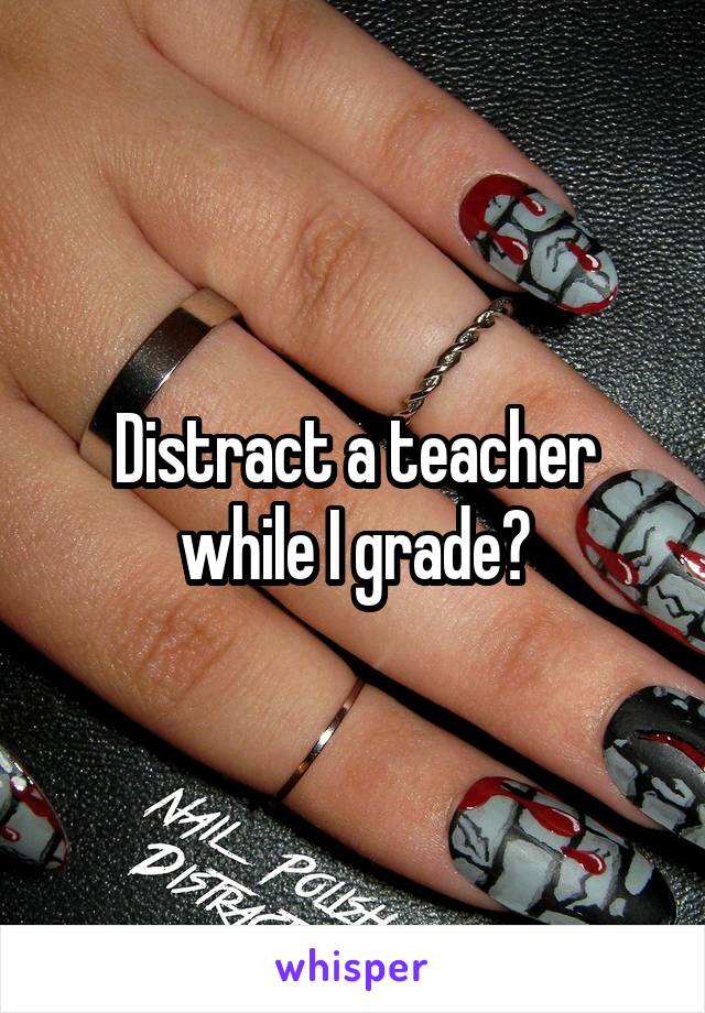 Distract a teacher while I grade?