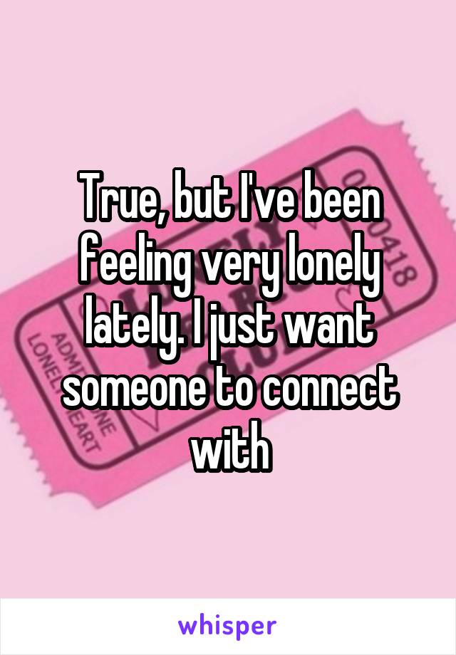 True, but I've been feeling very lonely lately. I just want someone to connect with