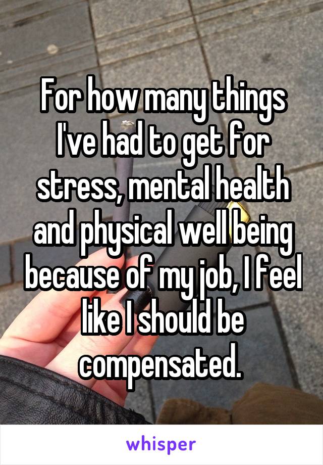 For how many things I've had to get for stress, mental health and physical well being because of my job, I feel like I should be compensated. 