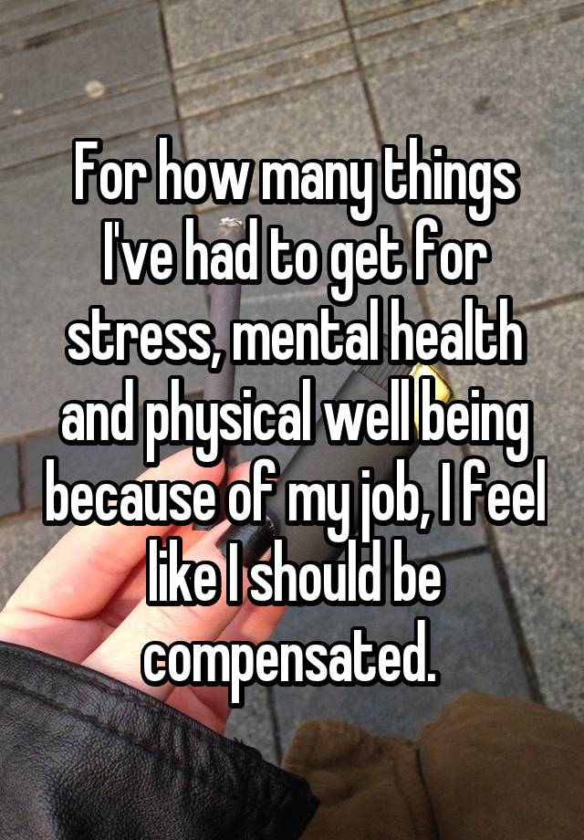 For how many things I've had to get for stress, mental health and physical well being because of my job, I feel like I should be compensated. 