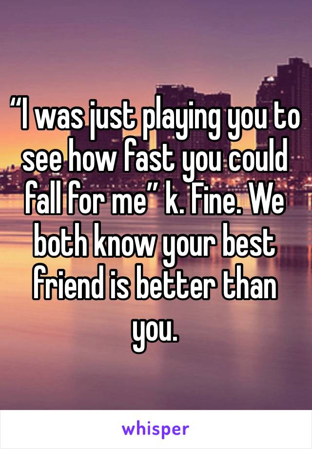 “I was just playing you to see how fast you could fall for me” k. Fine. We both know your best friend is better than you. 