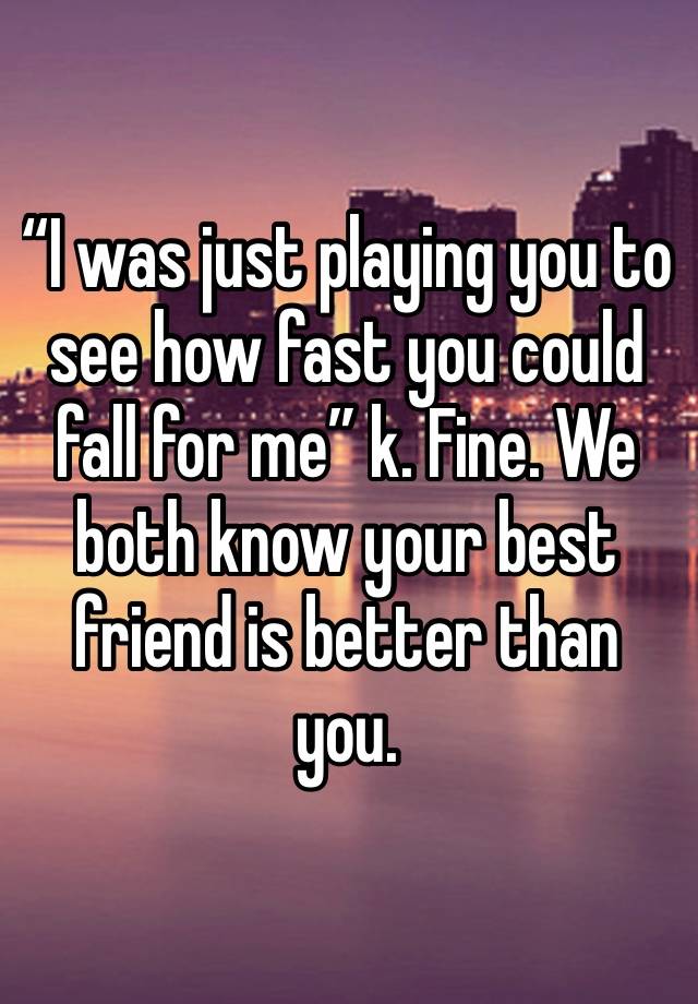 “I was just playing you to see how fast you could fall for me” k. Fine. We both know your best friend is better than you. 