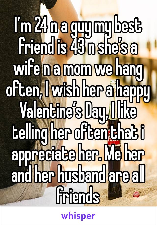 I’m 24 n a guy my best friend is 43 n she’s a wife n a mom we hang often, I wish her a happy Valentine’s Day, I like telling her often that i appreciate her. Me her and her husband are all friends 