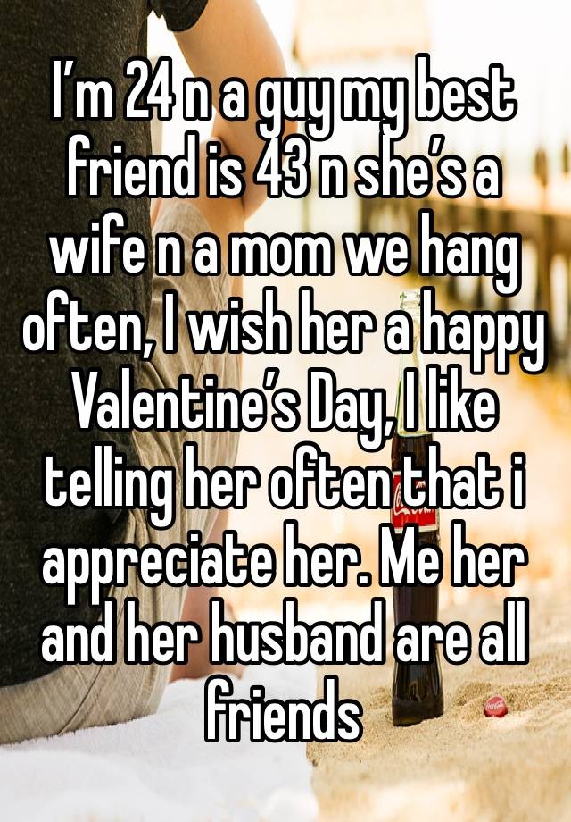 I’m 24 n a guy my best friend is 43 n she’s a wife n a mom we hang often, I wish her a happy Valentine’s Day, I like telling her often that i appreciate her. Me her and her husband are all friends 