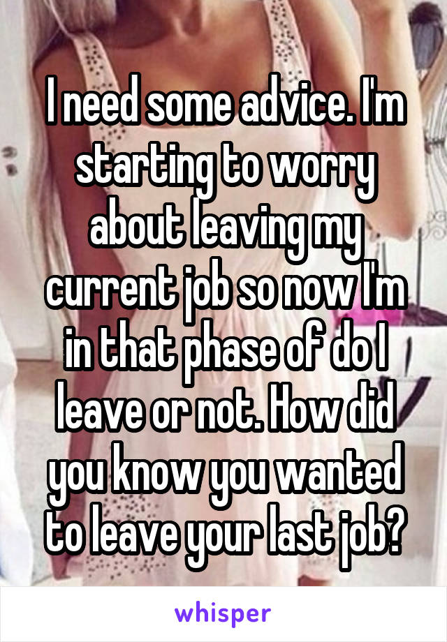 I need some advice. I'm starting to worry about leaving my current job so now I'm in that phase of do I leave or not. How did you know you wanted to leave your last job?