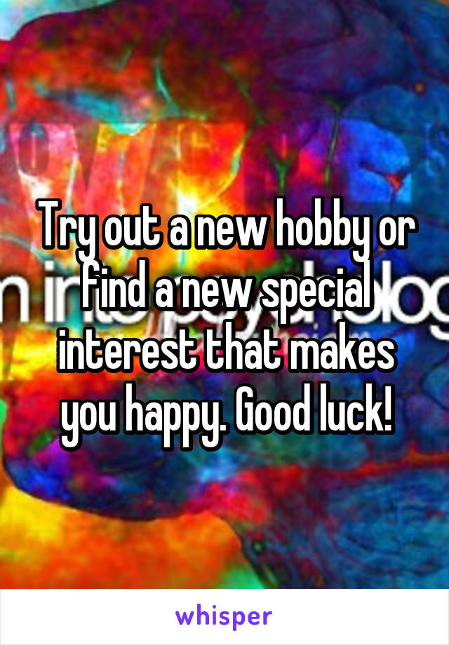 Try out a new hobby or find a new special interest that makes you happy. Good luck!