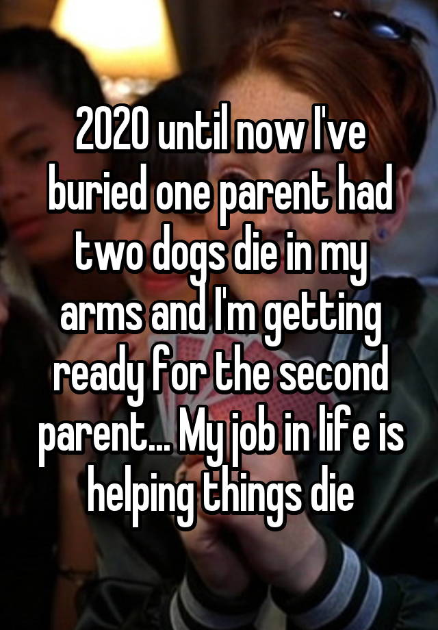 2020 until now I've buried one parent had two dogs die in my arms and I'm getting ready for the second parent... My job in life is helping things die