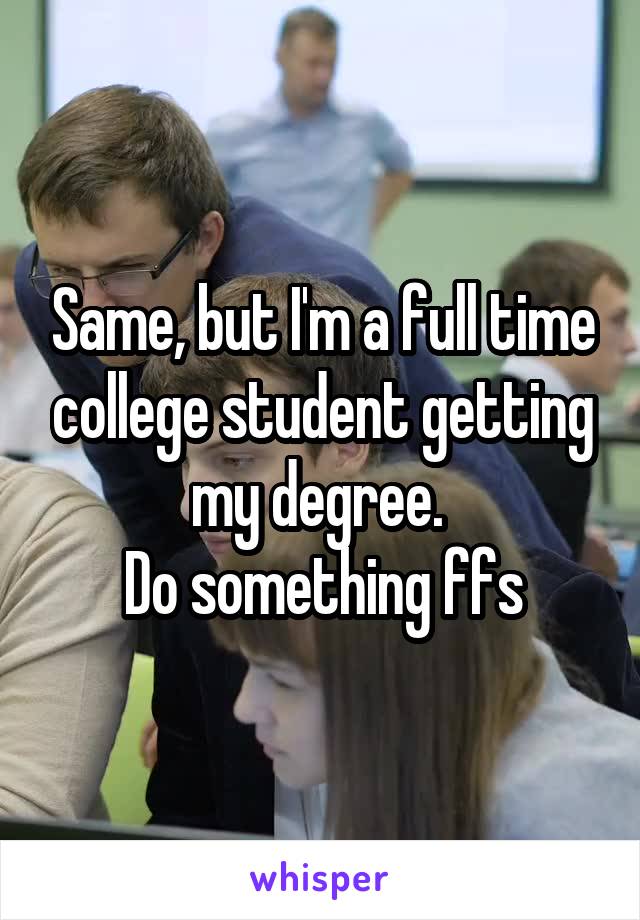 Same, but I'm a full time college student getting my degree. 
Do something ffs