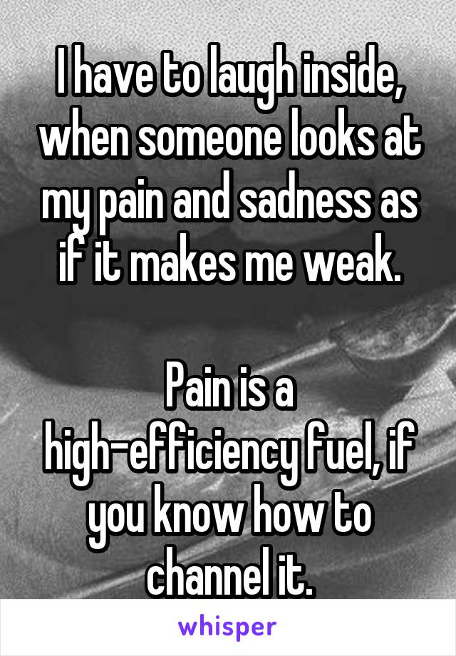 I have to laugh inside, when someone looks at my pain and sadness as if it makes me weak.

Pain is a high-efficiency fuel, if you know how to channel it.